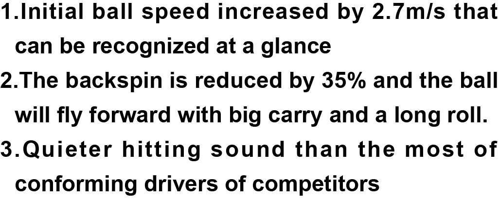 1.Initial ball speed increased by 2.7m/s that can be recognized at a glance 2.The backspin is reduced by 35% and the ball will fly forward with big carry and a long roll. 3.Quieter hitting sound than the most of conforming drivers of competitors