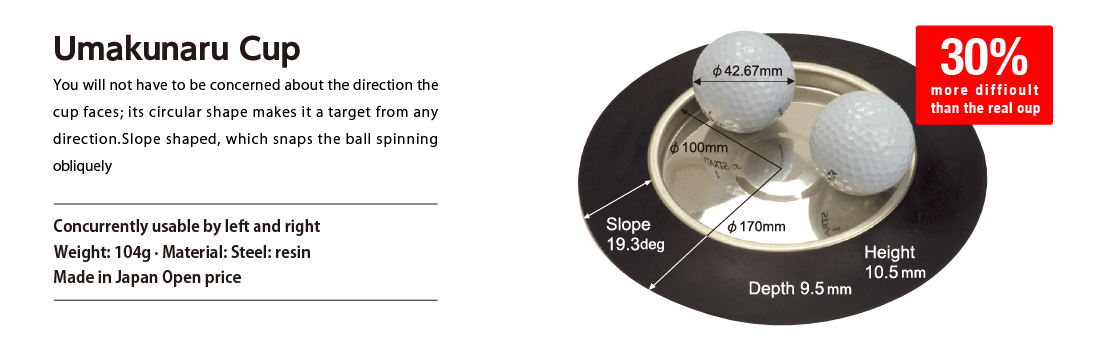 Umakunaru Cup You will not have to be concerned about the direction the cup faces; its circular shape makes it a target from any direction.Slope shaped, which snaps the ball spinning obliquely Concurrently usable by left and right Weight: 104g · Material: Steel: resin Made in Japan Open price