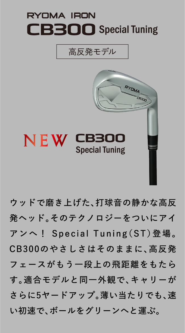 RYOMA IRON CB300 Special Tuning 高反発モデル ウッドで磨き上げた、打球音の静かな高反発ヘッド。そのテクノロジーをついにアイアンへ！ Special Tuning（ST）登場。CB300のやさしさはそのままに、高反発フェースがもう一段上の飛距離をもたらす。適合モデルと同一外観で、キャリーがさらに5ヤードアップ。薄い当たりでも、速い初速で、ボールをグリーンへと運ぶ。
