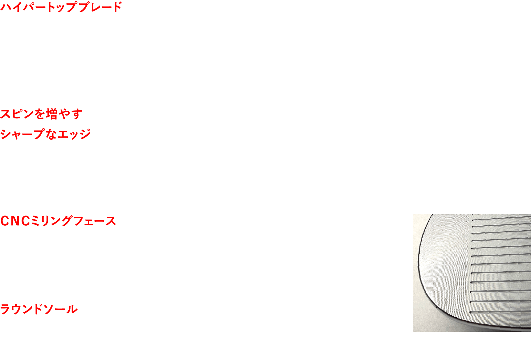 ハイパートップブレード 厚く重く設計したトップブレードにより高重心化を実現。インパクト時にフェースが起きたり寝たりしないよう、打点に対するヘッド上下の重量配分を5：5に設定。スピン量が安定することで、飛距離も安定する。 スピンを増やすシャープなエッジ 溝のエッジがボールカバーに食い込むことで、豊富なバックスピンを生み出す。“トントンキュッ”と止まる、憧れのウェッジショットを可能にする。 ＣＮＣミリングフェース 短いアプローチでは、精密CNCミリングフェースが威力を発揮。そっと打つだけで、しっかりとスピンがかかる。 ラウンドソール シンプルな形状ながら、やや広めに設定したソール幅。さらにソール縦方向に大きなラウンドを施すことで、傾斜地を選ばない抜けの良さを発揮する。CNCミリングフェース
