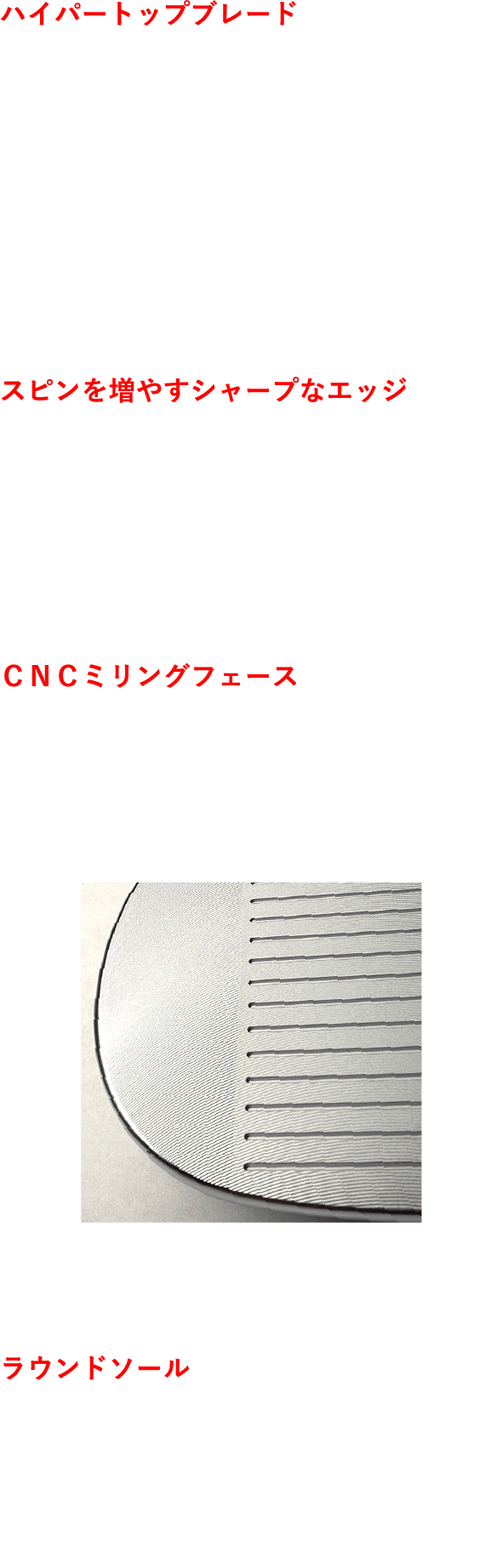 ハイパートップブレード 厚く重く設計したトップブレードにより高重心化を実現。インパクト時にフェースが起きたり寝たりしないよう、打点に対するヘッド上下の重量配分を5：5に設定。スピン量が安定することで、飛距離も安定する。 スピンを増やすシャープなエッジ 溝のエッジがボールカバーに食い込むことで、豊富なバックスピンを生み出す。“トントンキュッ”と止まる、憧れのウェッジショットを可能にする。 ＣＮＣミリングフェース 短いアプローチでは、精密CNCミリングフェースが威力を発揮。そっと打つだけで、しっかりとスピンがかかる。 ラウンドソール シンプルな形状ながら、やや広めに設定したソール幅。さらにソール縦方向に大きなラウンドを施すことで、傾斜地を選ばない抜けの良さを発揮する。CNCミリングフェース