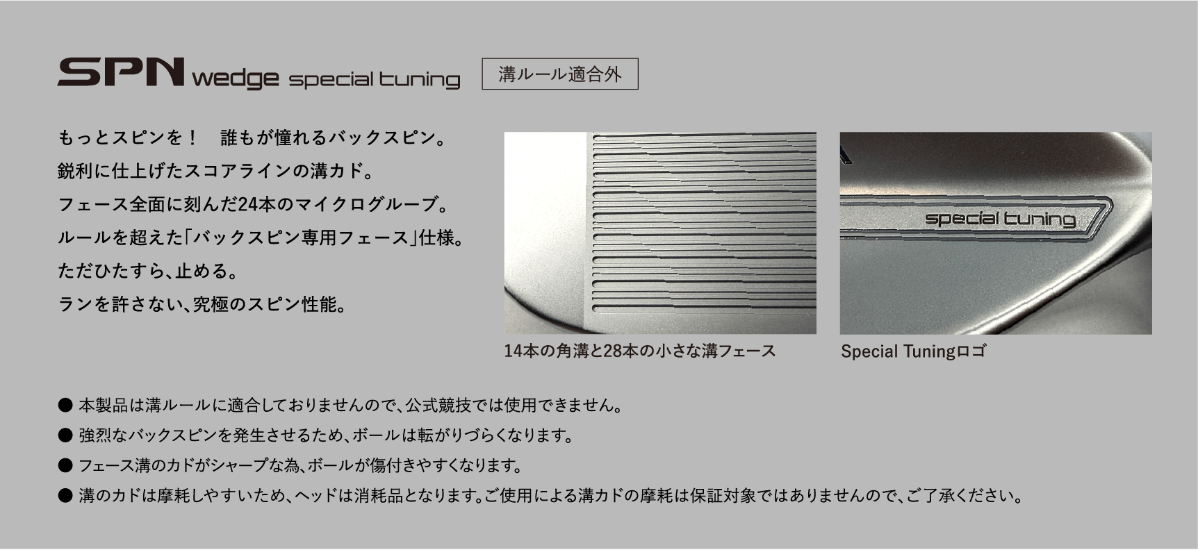 SPN wedge special tuning 溝ルール適合外 もっとスピンを！　誰もが憧れるバックスピン。鋭利に仕上げたスコアラインの溝カド。フェース全面に刻んだ24本のマイクログルーブ。ルールを超えた「バックスピン専用フェース」仕様。ただひたすら、止める。ランを許さない、究極のスピン性能。14本の角溝と28本の小さな溝フェース Special Tuningロゴ ● 本製品は溝ルールに適合しておりませんので、公式競技では使用できません。 ● 強烈なバックスピンを発生させるため、ボールは転がりづらくなります。 ● フェース溝のカドがシャープな為、ボールが傷付きやすくなります。 ● 溝のカドは摩耗しやすいため、ヘッドは消耗品となります。ご使用による溝カドの摩耗は保証対象ではありませんので、ご了承ください。