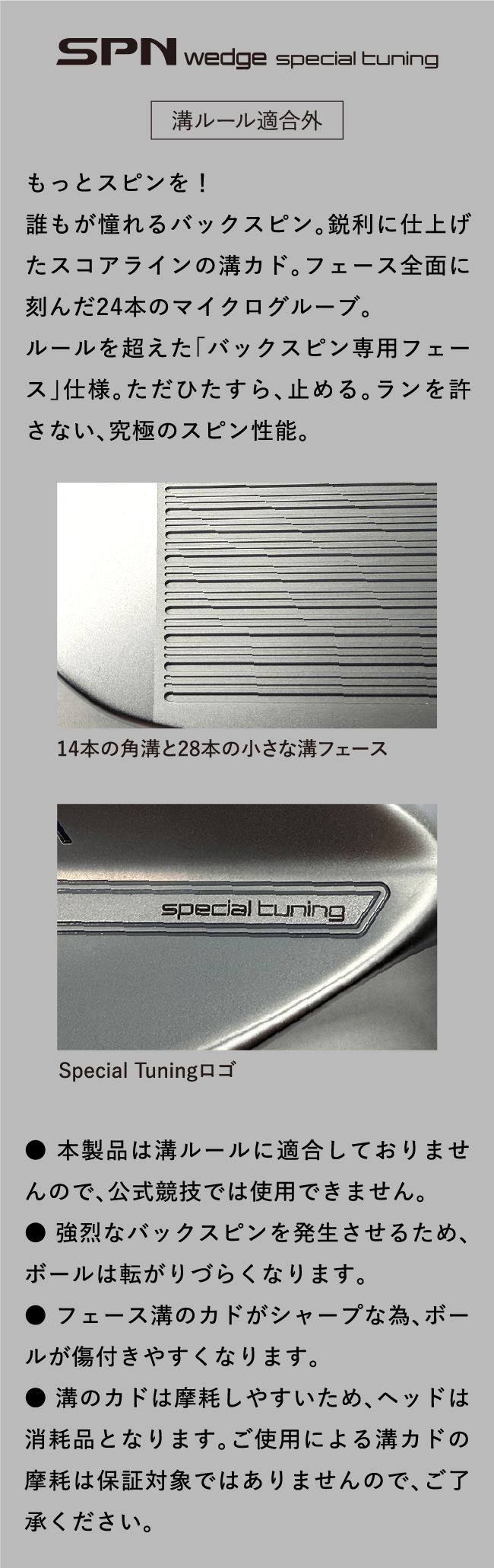 SPN wedge special tuning 溝ルール適合外 もっとスピンを！　誰もが憧れるバックスピン。鋭利に仕上げたスコアラインの溝カド。フェース全面に刻んだ24本のマイクログルーブ。ルールを超えた「バックスピン専用フェース」仕様。ただひたすら、止める。ランを許さない、究極のスピン性能。14本の角溝と28本の小さな溝フェース Special Tuningロゴ ● 本製品は溝ルールに適合しておりませんので、公式競技では使用できません。 ● 強烈なバックスピンを発生させるため、ボールは転がりづらくなります。 ● フェース溝のカドがシャープな為、ボールが傷付きやすくなります。 ● 溝のカドは摩耗しやすいため、ヘッドは消耗品となります。ご使用による溝カドの摩耗は保証対象ではありませんので、ご了承ください。