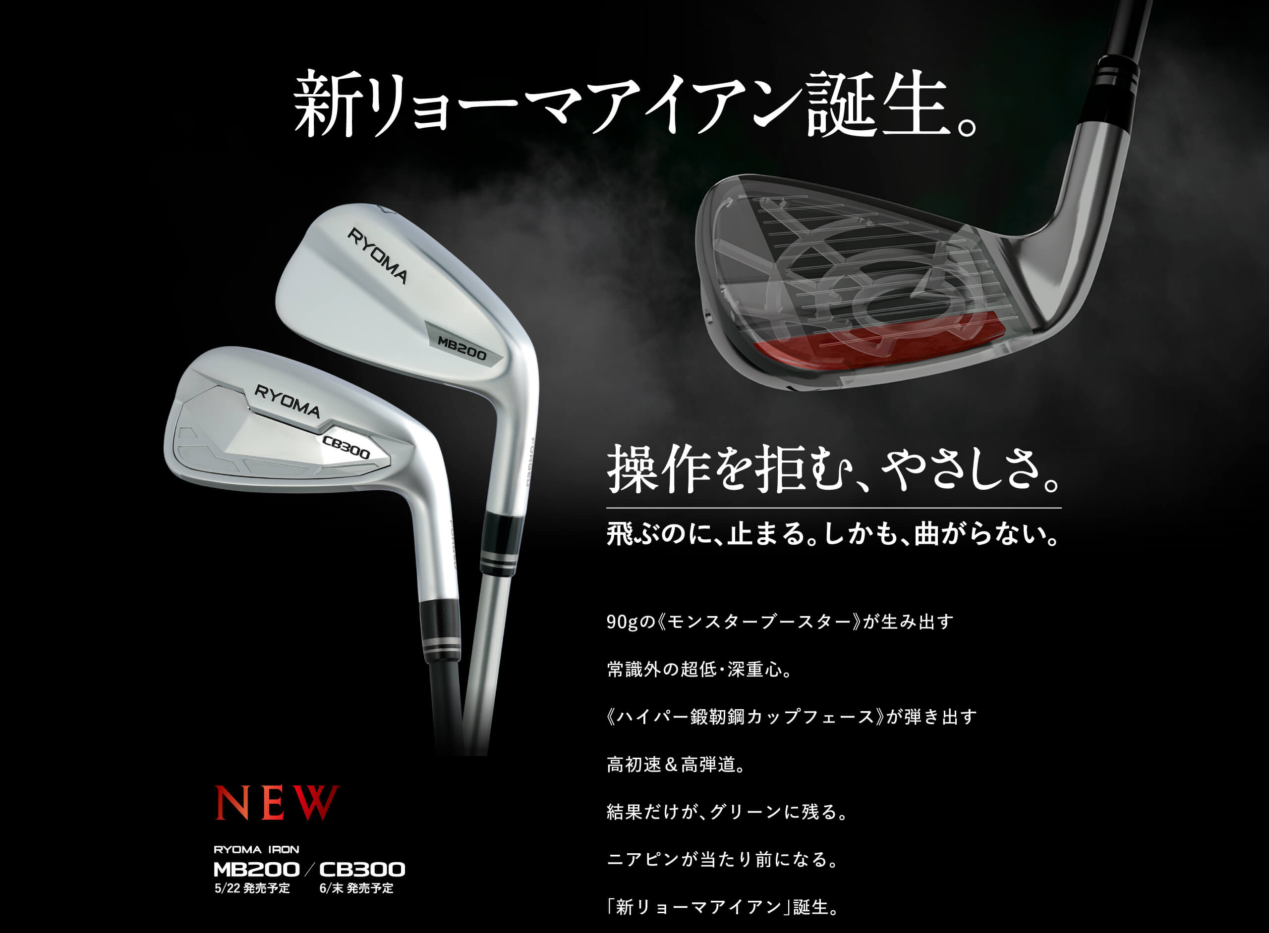 新リョーマアイアン誕生。操作を拒む、やさしさ。飛ぶのに、止まる。しかも、曲がらない。90gの《モンスターブースター》が生み出す常識外の超低・深重心。《ハイパー鍛靭鋼カップフェース》が弾き出す高初速＆高弾道。結果だけが、グリーンに残る。ニアピンが当たり前になる。「新リョーマアイアン」誕生。