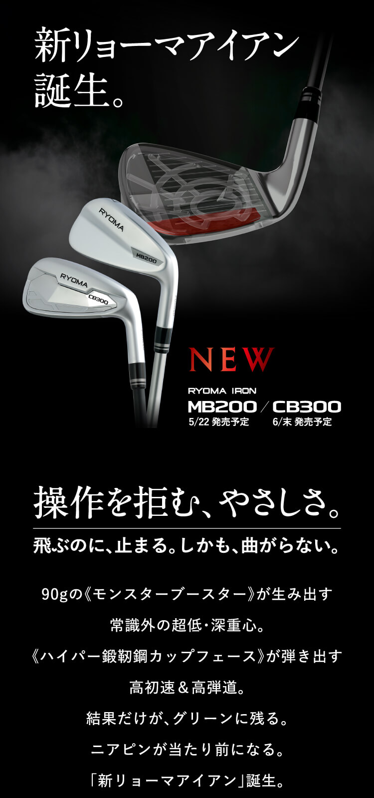新リョーマアイアン誕生。操作を拒む、やさしさ。飛ぶのに、止まる。しかも、曲がらない。90gの《モンスターブースター》が生み出す常識外の超低・深重心。《ハイパー鍛靭鋼カップフェース》が弾き出す高初速＆高弾道。結果だけが、グリーンに残る。ニアピンが当たり前になる。「新リョーマアイアン」誕生。